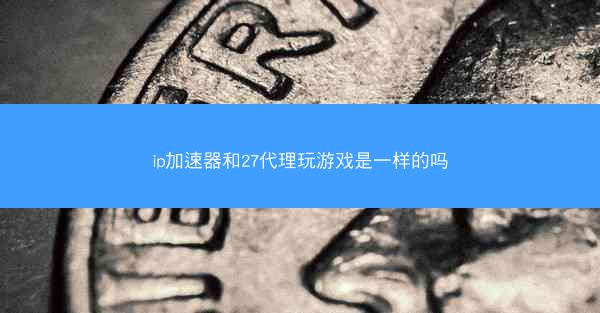 ip加速器和27代理玩游戏是一样的吗