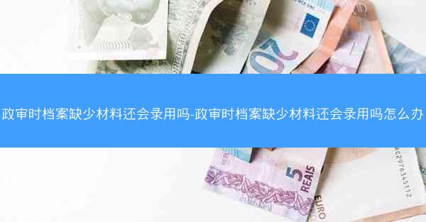 政审时档案缺少材料还会录用吗-政审时档案缺少材料还会录用吗怎么办