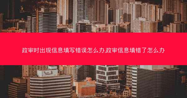 政审时出现信息填写错误怎么办,政审信息填错了怎么办