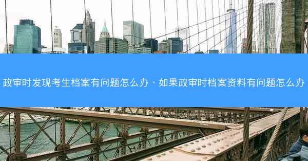 政审时发现考生档案有问题怎么办、如果政审时档案资料有问题怎么办