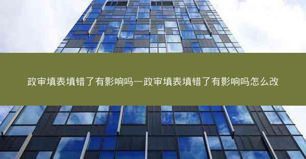 政审填表填错了有影响吗—政审填表填错了有影响吗怎么改