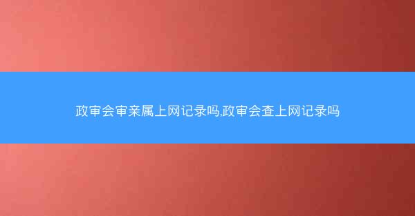政审会审亲属上网记录吗,政审会查上网记录吗