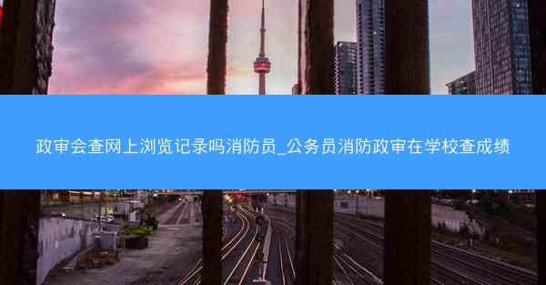 政审会查网上浏览记录吗消防员_公务员消防政审在学校查成绩