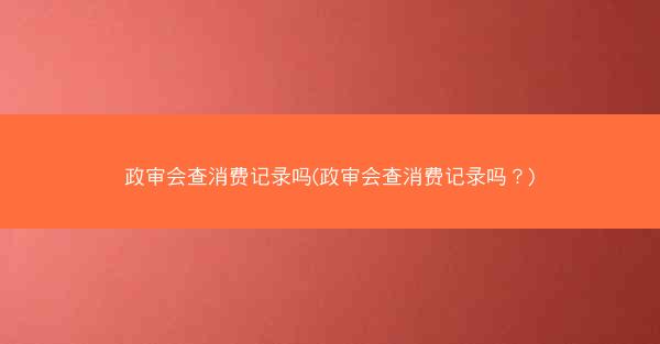 政审会查消费记录吗(政审会查消费记录吗?)