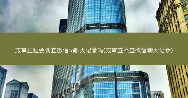 政审过程会调查微信qq聊天记录吗(政审查不查微信聊天记录)