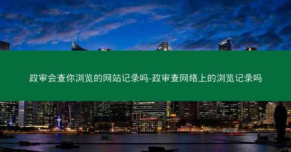 政审会查你浏览的网站记录吗-政审查网络上的浏览记录吗
