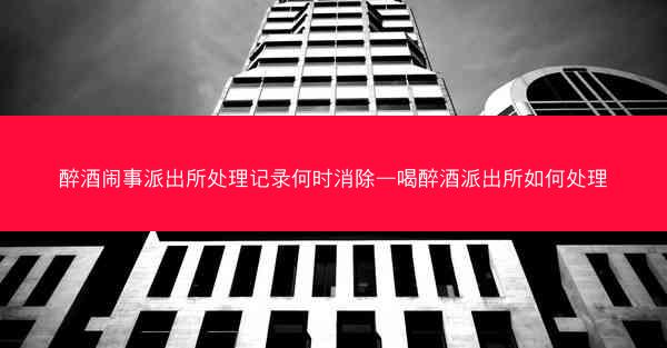 醉酒闹事派出所处理记录何时消除—喝醉酒派出所如何处理