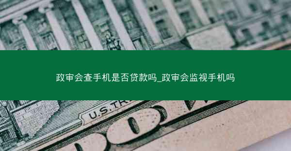 政审会查手机是否贷款吗_政审会监视手机吗