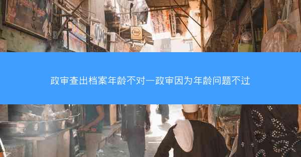 政审查出档案年龄不对—政审因为年龄问题不过