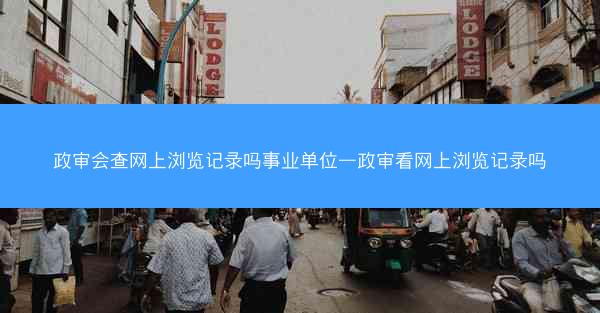 政审会查网上浏览记录吗事业单位—政审看网上浏览记录吗