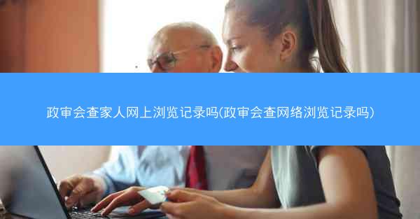 政审会查家人网上浏览记录吗(政审会查网络浏览记录吗)
