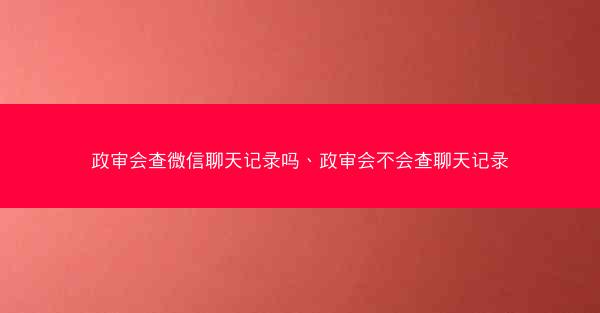 政审会查微信聊天记录吗、政审会不会查聊天记录