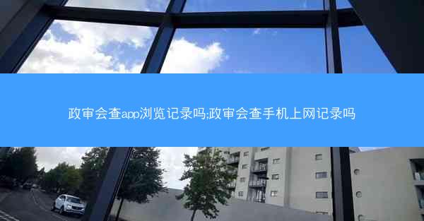 政审会查app浏览记录吗;政审会查手机上网记录吗