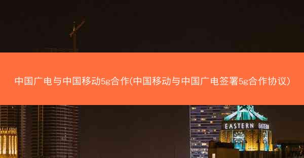 中国广电与中国移动5g合作(中国移动与中国广电签署5g合作协议)