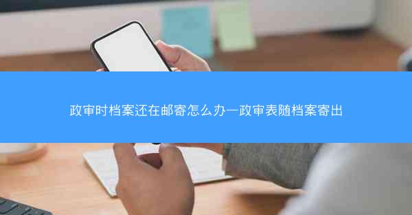 政审时档案还在邮寄怎么办—政审表随档案寄出