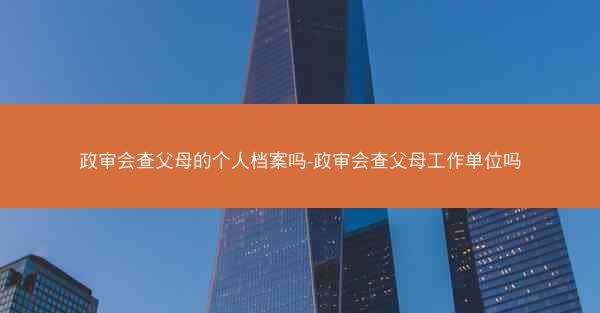 政审会查父母的个人档案吗-政审会查父母工作单位吗
