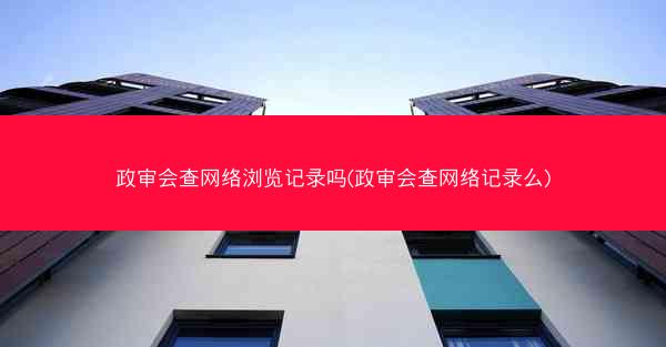政审会查网络浏览记录吗(政审会查网络记录么)
