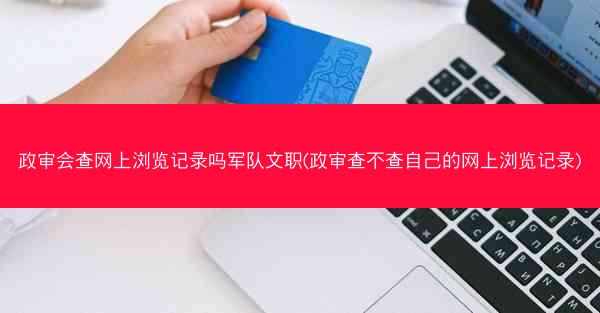 政审会查网上浏览记录吗军队文职(政审查不查自己的网上浏览记录)