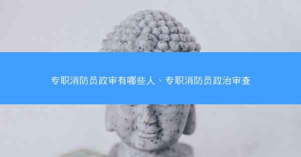专职消防员政审有哪些人、专职消防员政治审查
