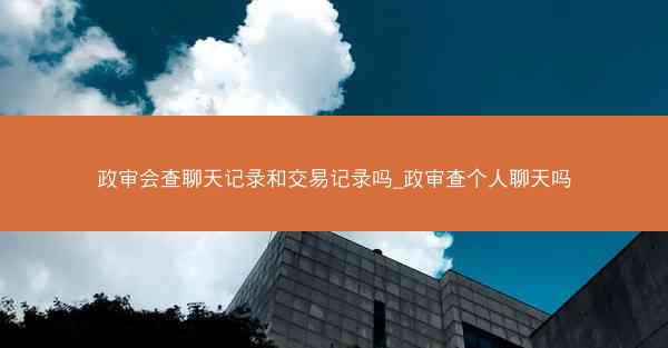 政审会查聊天记录和交易记录吗_政审查个人聊天吗