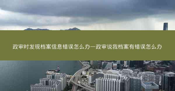 政审时发现档案信息错误怎么办—政审说我档案有错误怎么办