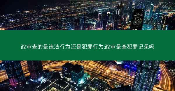 政审查的是违法行为还是犯罪行为;政审是查犯罪记录吗