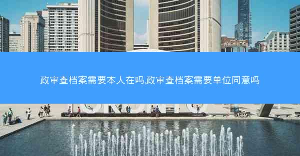 政审查档案需要本人在吗,政审查档案需要单位同意吗