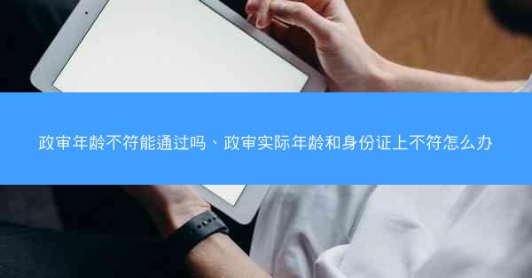 政审年龄不符能通过吗、政审实际年龄和身份证上不符怎么办