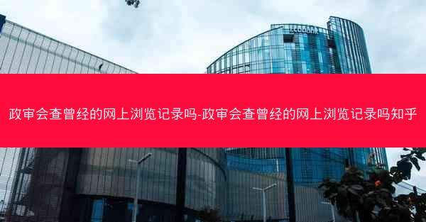 政审会查曾经的网上浏览记录吗-政审会查曾经的网上浏览记录吗知乎