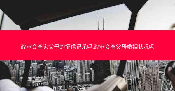 政审会查询父母的征信记录吗,政审会查父母婚姻状况吗