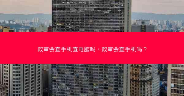 政审会查手机查电脑吗、政审会查手机吗?