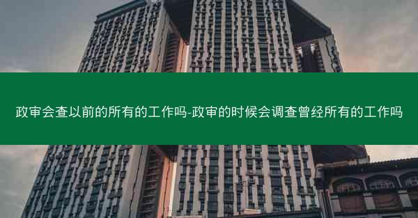 政审会查以前的所有的工作吗-政审的时候会调查曾经所有的工作吗