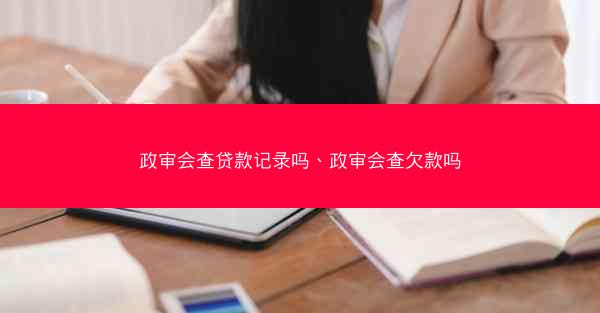 政审会查贷款记录吗、政审会查欠款吗