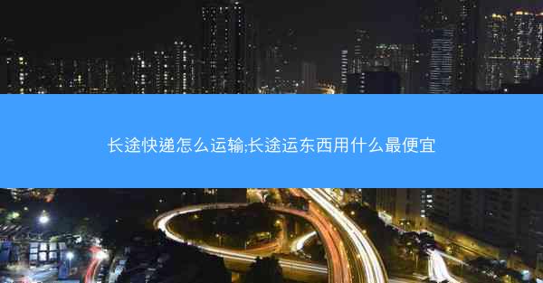 长途快递怎么运输;长途运东西用什么最便宜