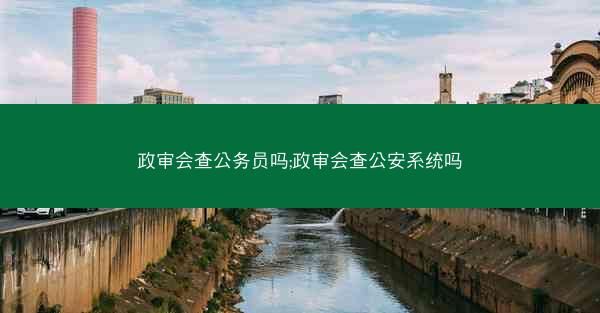 政审会查公务员吗;政审会查公安系统吗