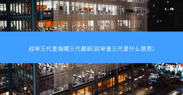 政审三代是指哪三代最新(政审查三代是什么意思)