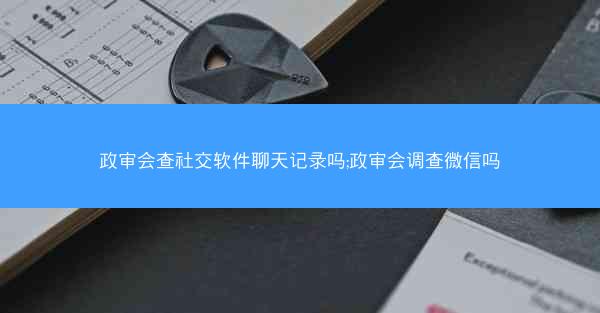 政审会查社交软件聊天记录吗;政审会调查微信吗