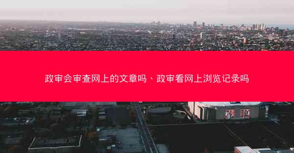 政审会审查网上的文章吗、政审看网上浏览记录吗