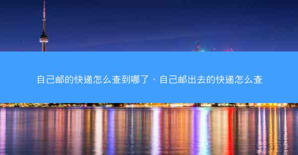 自己邮的快递怎么查到哪了、自己邮出去的快递怎么查