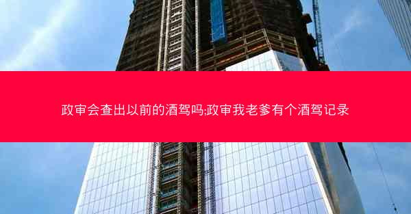 政审会查出以前的酒驾吗;政审我老爹有个酒驾记录