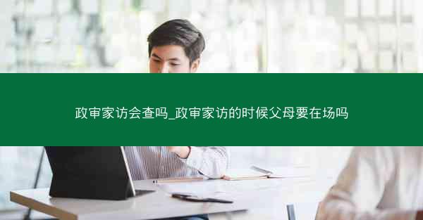 政审家访会查吗_政审家访的时候父母要在场吗