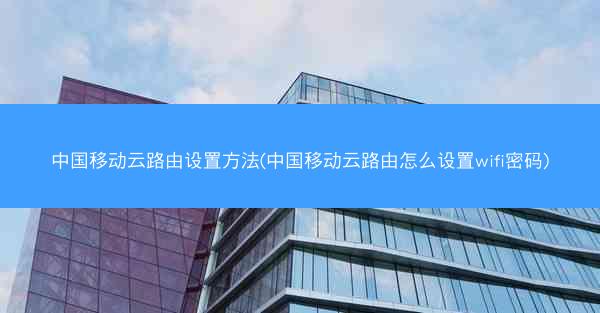 中国移动云路由设置方法(中国移动云路由怎么设置wifi密码)