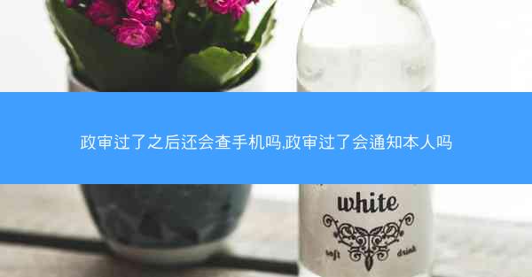 政审过了之后还会查手机吗,政审过了会通知本人吗