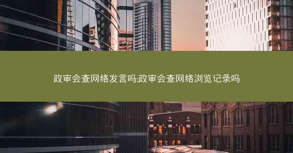 政审会查网络发言吗;政审会查网络浏览记录吗