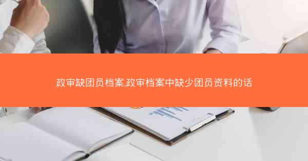 政审缺团员档案,政审档案中缺少团员资料的话
