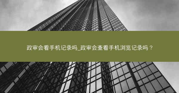 政审会看手机记录吗_政审会查看手机浏览记录吗?