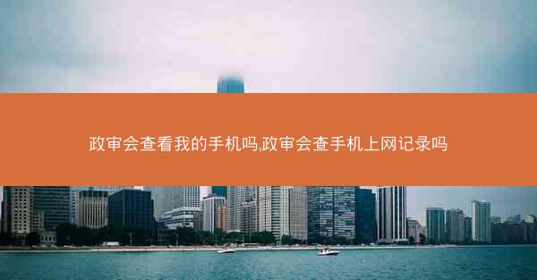 政审会查看我的手机吗,政审会查手机上网记录吗