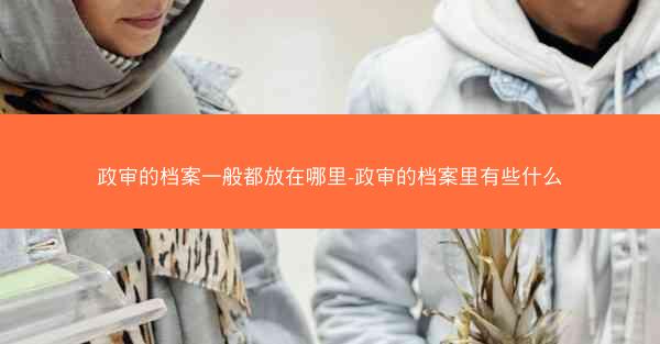 政审的档案一般都放在哪里-政审的档案里有些什么