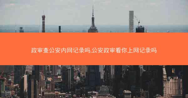 政审查公安内网记录吗,公安政审看你上网记录吗