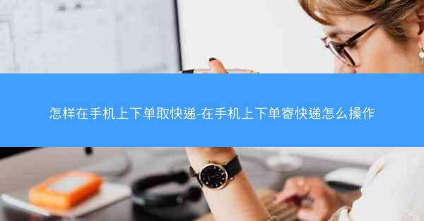 怎样在手机上下单取快递-在手机上下单寄快递怎么操作